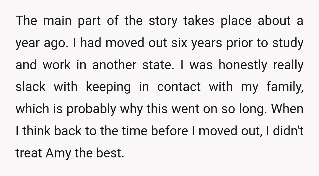 The main part of the story takes place about a year ago. I had moved out six years prior to study and work in another state. I was honestly really...