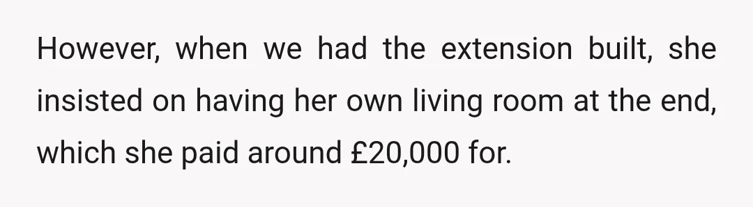 However, when we had the extension built, she insisted on having her own living room at the end, which she paid around £20,000 for.