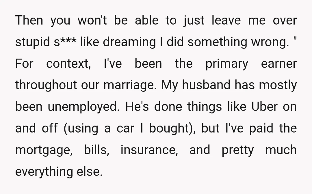 Then you won't be able to just leave me over stupid s*** like dreaming I did something wrong. " For context, I've been the primary earner throughout our marriage. My...