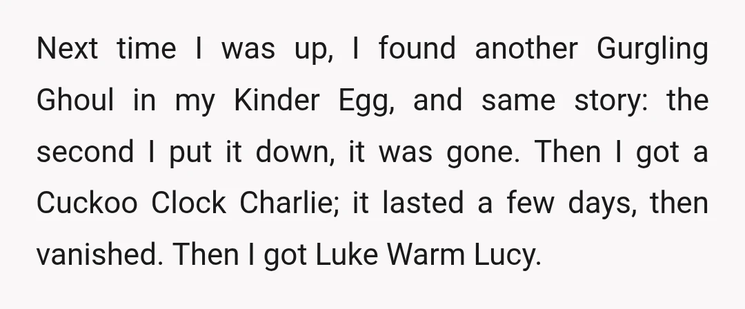 Next time I was up, I found another Gurgling Ghoul in my Kinder Egg, and same story: the second I put it down, it was gone. Then I got a...