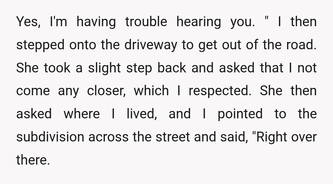 Yes, I'm having trouble hearing you. " I then stepped onto the driveway to get out of the road. She took a slight step back and asked that I not...