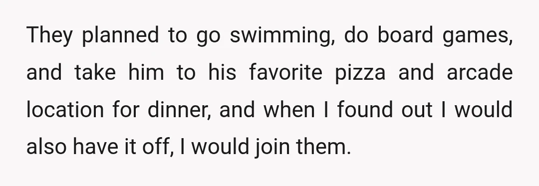 They planned to go swimming, do board games, and take him to his favorite pizza and arcade location for dinner, and when I found out I would also have it...