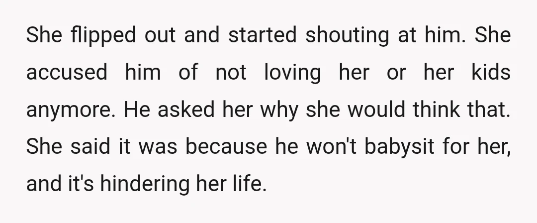 She flipped out and started shouting at him. She accused him of not loving her or her kids anymore. He asked her why she would think that. She said it...