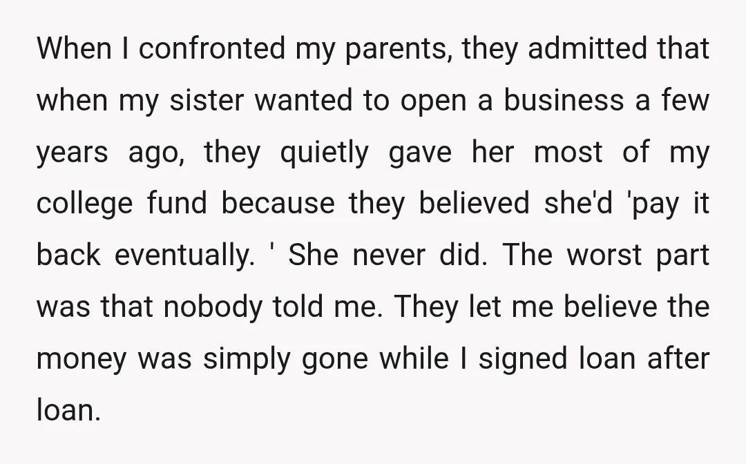 When I confronted my parents, they admitted that when my sister wanted to open a business a few years ago, they quietly gave her most of my college fund because...