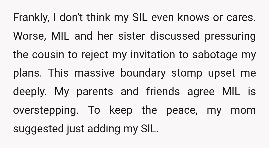 Frankly, I don't think my SIL even knows or cares. Worse, MIL and her sister discussed pressuring the cousin to reject my invitation to sabotage my plans. This massive boundary...