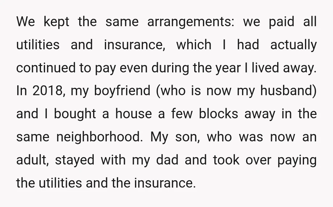 We kept the same arrangements: we paid all utilities and insurance, which I had actually continued to pay even during the year I lived away. In 2018, my boyfriend (who...