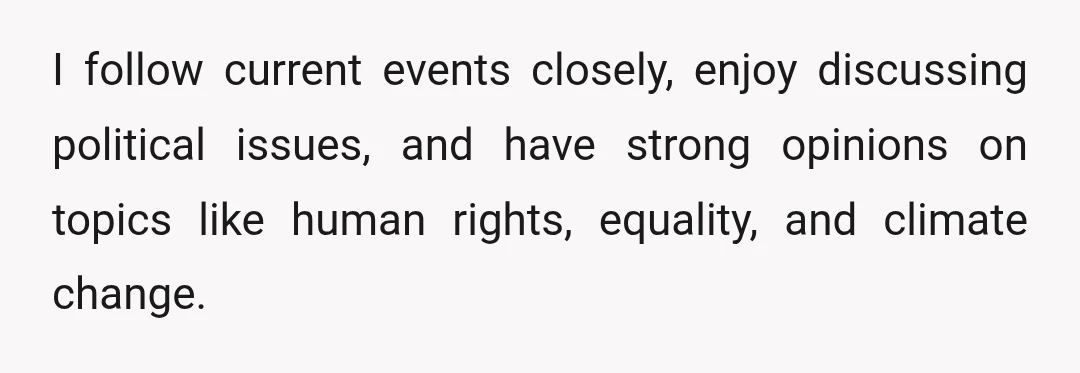 I follow current events closely, enjoy discussing political issues, and have strong opinions on topics like human rights, equality, and climate change.