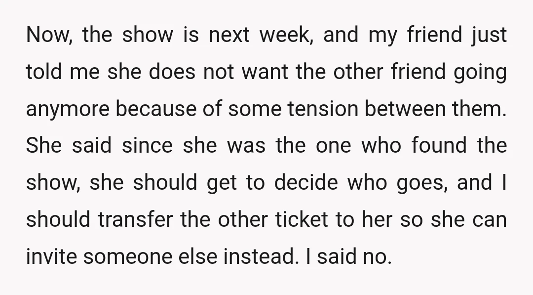 Now, the show is next week, and my friend just told me she does not want the other friend going anymore because of some tension between them. She said since...