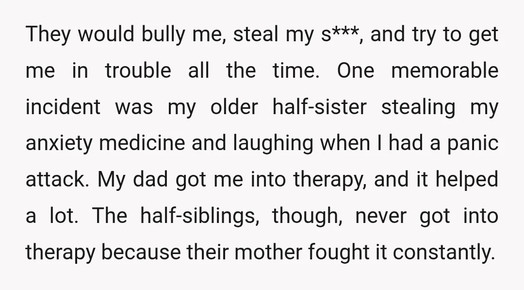 They would bully me, steal my s***, and try to get me in trouble all the time. One memorable incident was my older half-sister stealing my anxiety medicine and laughing...