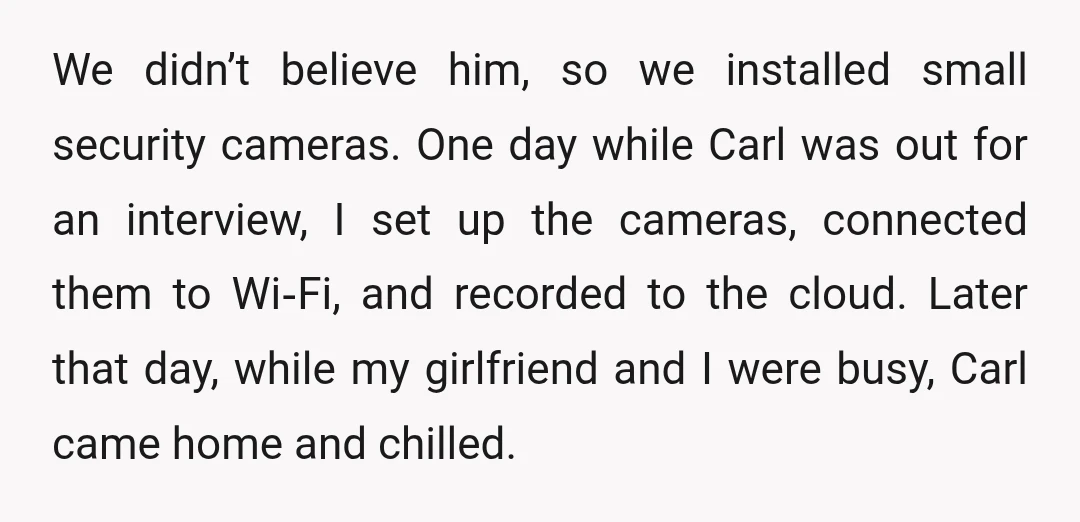 We didn’t believe him, so we installed small security cameras. One day while Carl was out for an interview, I set up the cameras, connected them to Wi‑Fi, and recorded...