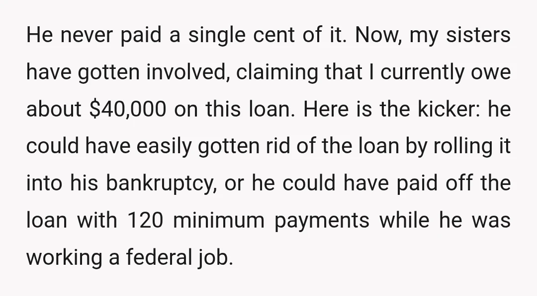 He never paid a single cent of it. Now, my sisters have gotten involved, claiming that I currently owe about $40,000 on this loan. Here is the kicker: he could...