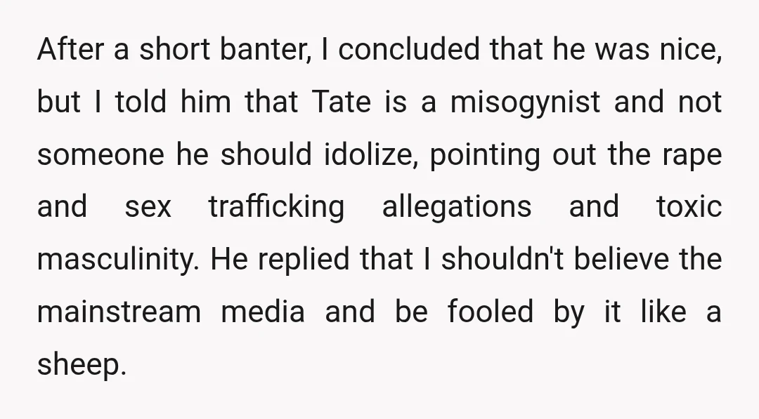 After a short banter, I concluded that he was nice, but I told him that Tate is a misogynist and not someone he should idolize, pointing out the rape and...