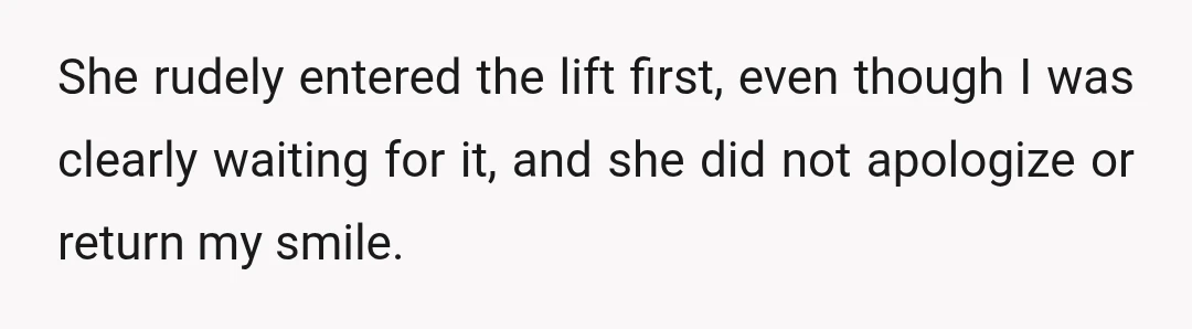 She rudely entered the lift first, even though I was clearly waiting for it, and she did not apologize or return my smile.