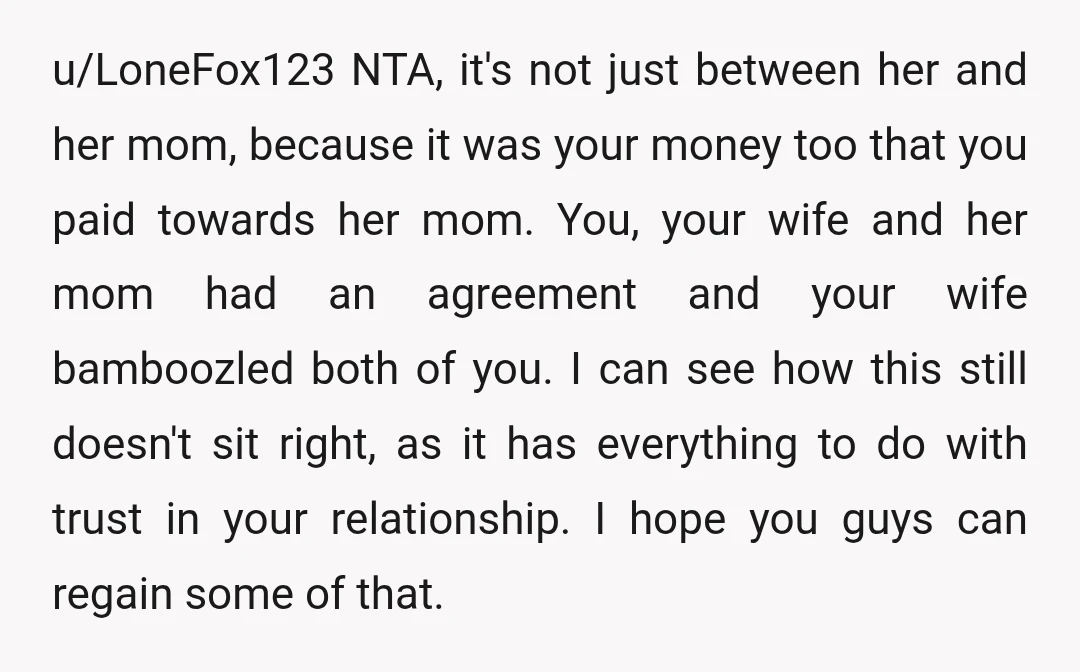u/LoneFox123 NTA, it's not just between her and her mom, because it was your money too that you paid towards her mom. You, your wife and her mom had an...