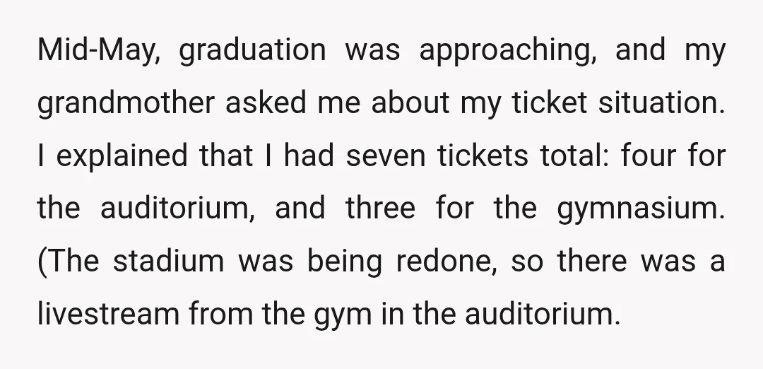 Mid-May, graduation was approaching, and my grandmother asked me about my ticket situation. I explained that I had seven tickets total: four for the auditorium, and three for the gymnasium....