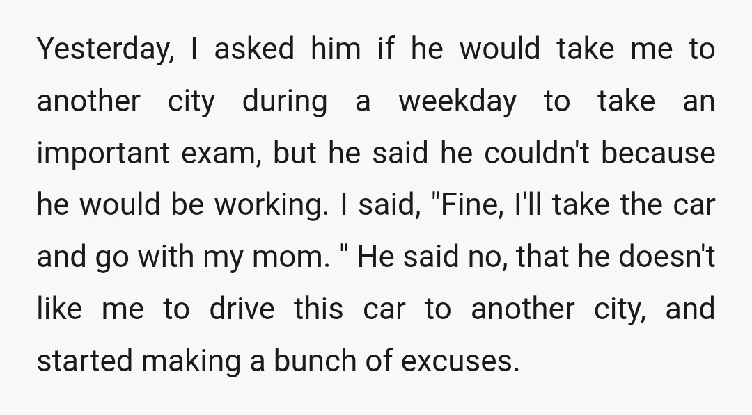 Yesterday, I asked him if he would take me to another city during a weekday to take an important exam, but he said he couldn't because he would be working....
