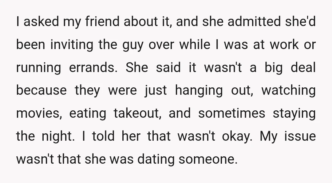 I asked my friend about it, and she admitted she'd been inviting the guy over while I was at work or running errands. She said it wasn't a big deal...