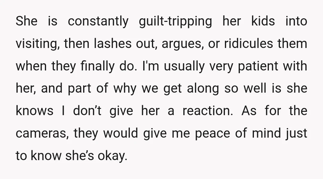 She is constantly guilt-tripping her kids into visiting, then lashes out, argues, or ridicules them when they finally do. I'm usually very patient with her, and part of why we...