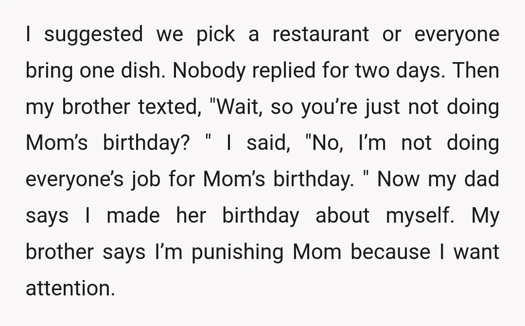 I suggested we pick a restaurant or everyone bring one dish. Nobody replied for two days. Then my brother texted, "Wait, so you’re just not doing Mom’s birthday? " I...