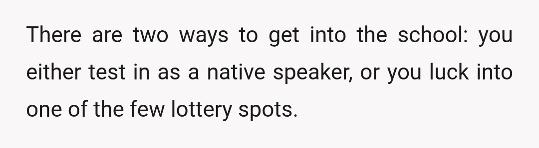 There are two ways to get into the school: you either test in as a native speaker, or you luck into one of the few lottery spots.