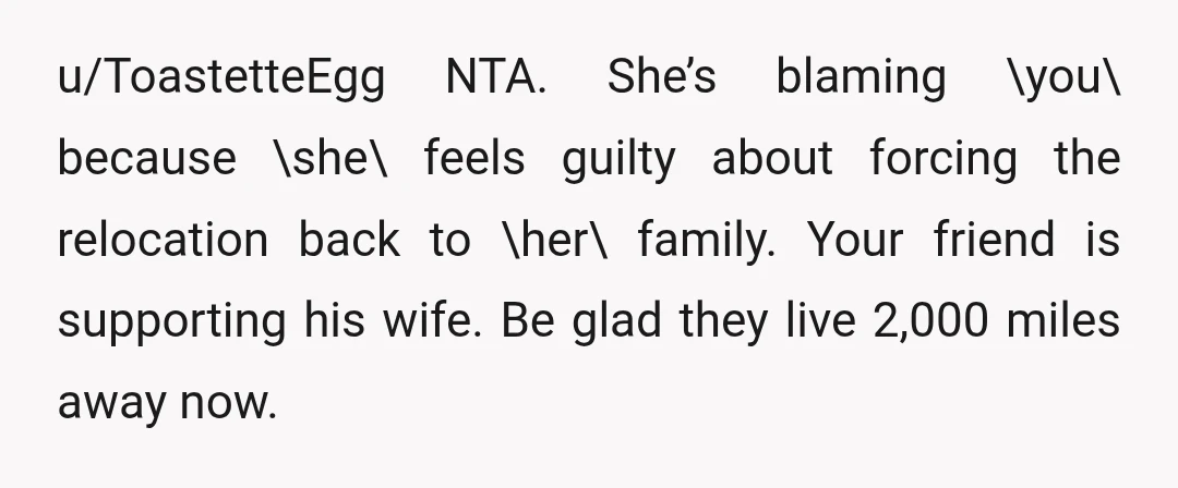 u/ToastetteEgg NTA. She’s blaming \you\ because \she\ feels guilty about forcing the relocation back to \her\ family. Your friend is supporting his wife. Be glad they live 2,000 miles away...