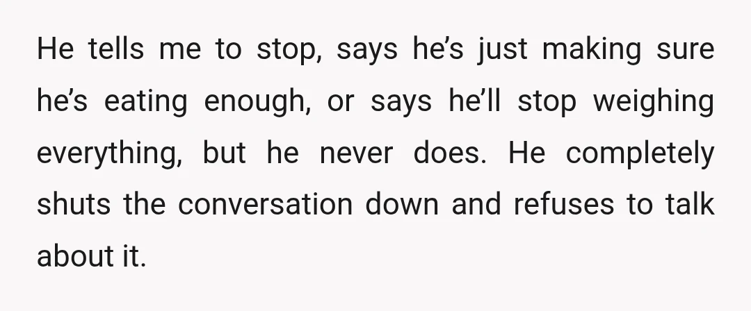 He tells me to stop, says he’s just making sure he’s eating enough, or says he’ll stop weighing everything, but he never does. He completely shuts the conversation down and...