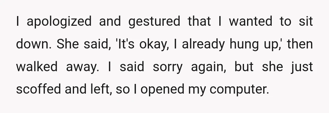 I apologized and gestured that I wanted to sit down. She said, 'It's okay, I already hung up,' then walked away. I said sorry again, but she just scoffed and...