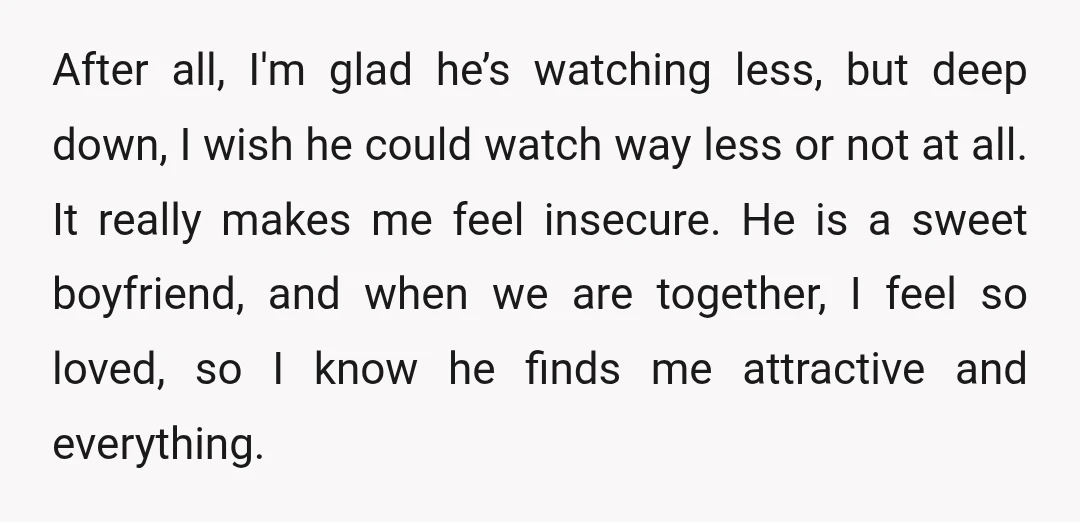 After all, I'm glad he’s watching less, but deep down, I wish he could watch way less or not at all. It really makes me feel insecure. He is a...