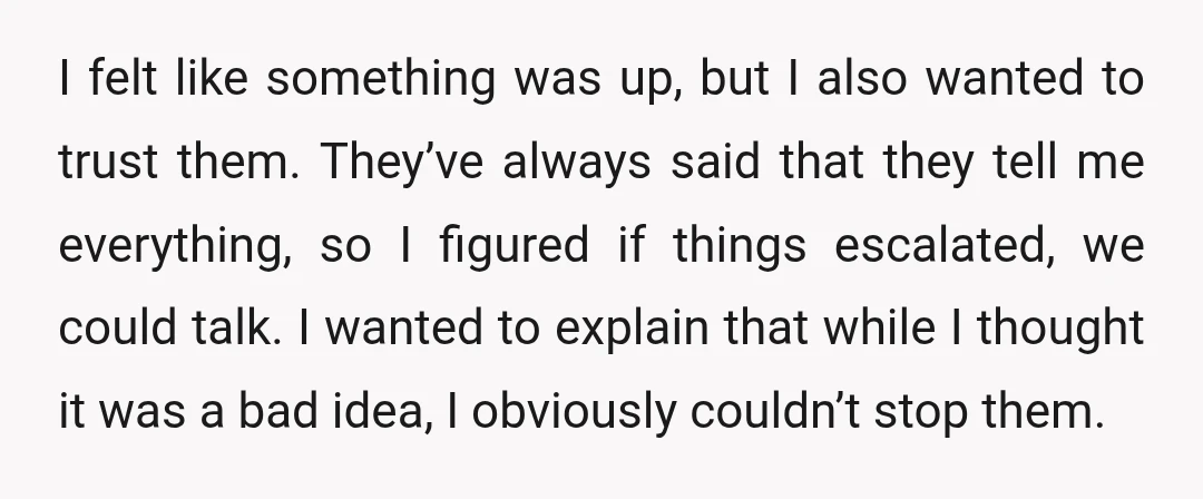 I felt like something was up, but I also wanted to trust them. They’ve always said that they tell me everything, so I figured if things escalated, we could talk....