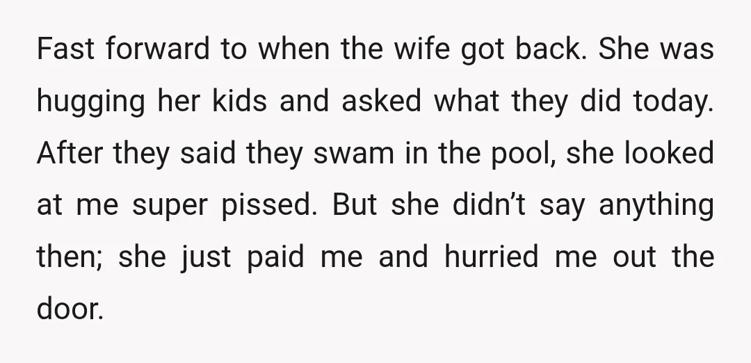 Fast forward to when the wife got back. She was hugging her kids and asked what they did today. After they said they swam in the pool, she looked at...