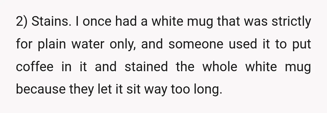 2) Stains. I once had a white mug that was strictly for plain water only, and someone used it to put coffee in it and stained the whole white mug...