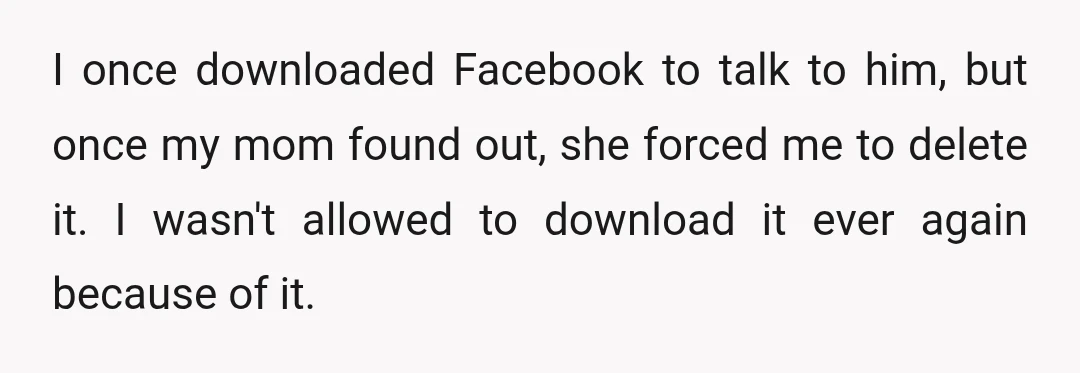 I once downloaded Facebook to talk to him, but once my mom found out, she forced me to delete it. I wasn't allowed to download it ever again because of...