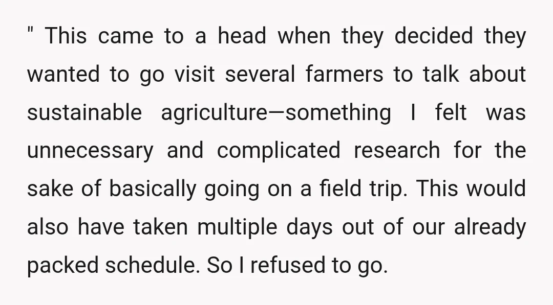 " This came to a head when they decided they wanted to go visit several farmers to talk about sustainable agriculture—something I felt was unnecessary and complicated research for the...