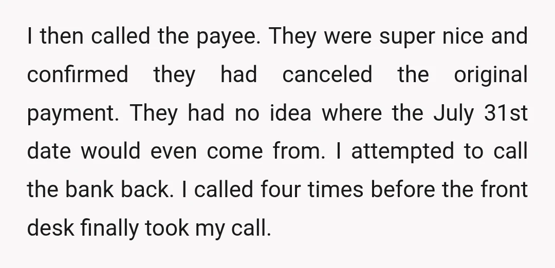 I then called the payee. They were super nice and confirmed they had canceled the original payment. They had no idea where the July 31st date would even come from....