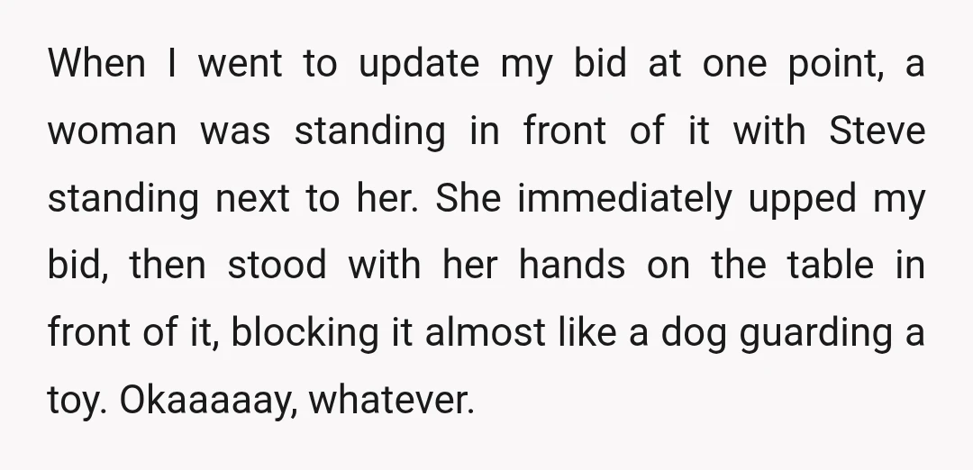 When I went to update my bid at one point, a woman was standing in front of it with Steve standing next to her. She immediately upped my bid, then...