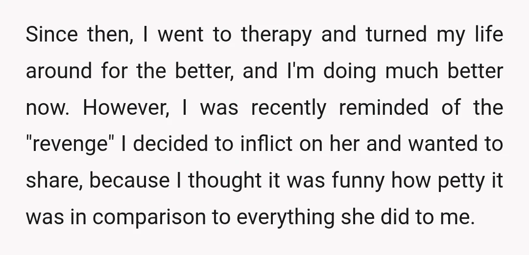 Since then, I went to therapy and turned my life around for the better, and I'm doing much better now. However, I was recently reminded of the "revenge" I decided...