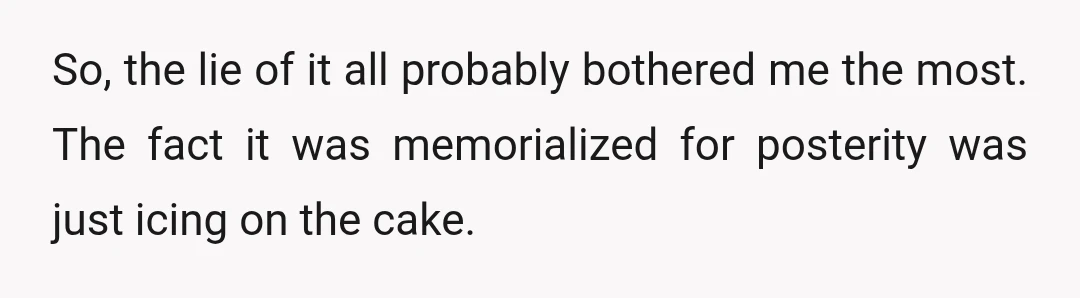 So, the lie of it all probably bothered me the most. The fact it was memorialized for posterity was just icing on the cake.