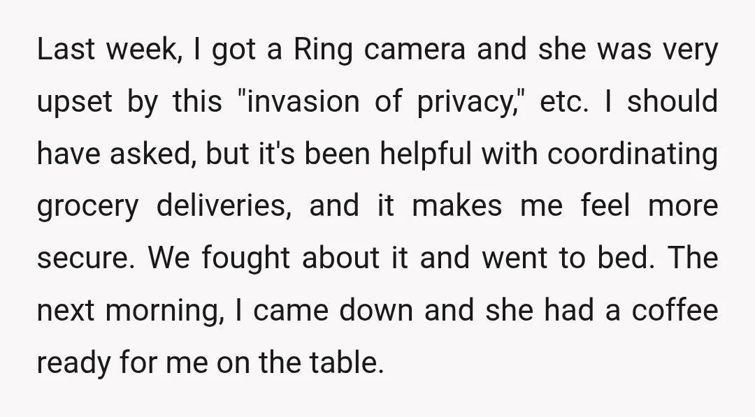 Last week, I got a Ring camera and she was very upset by this "invasion of privacy," etc. I should have asked, but it's been helpful with coordinating grocery deliveries,...