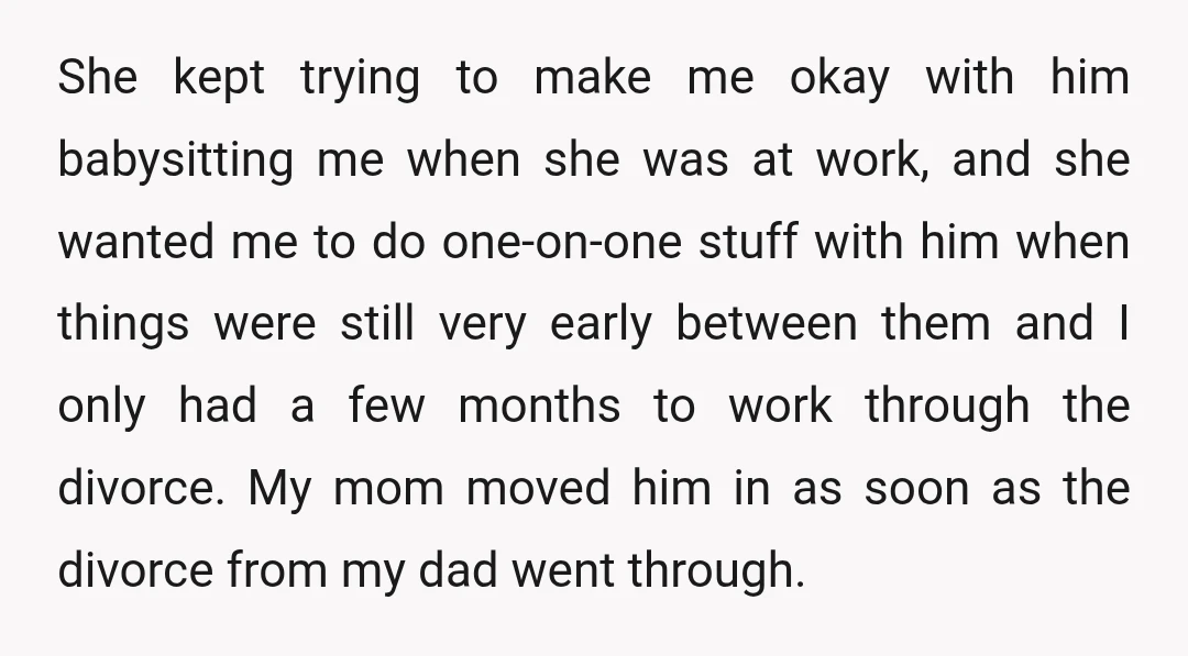 She kept trying to make me okay with him babysitting me when she was at work, and she wanted me to do one-on-one stuff with him when things were still...