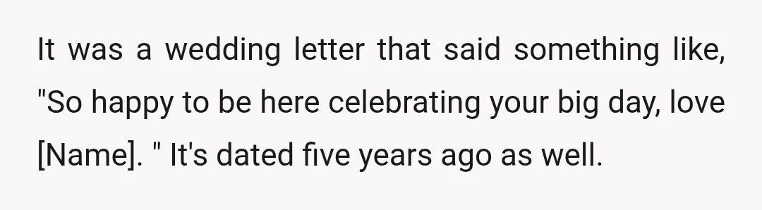 It was a wedding letter that said something like, "So happy to be here celebrating your big day, love [Name]. " It's dated five years ago as well.