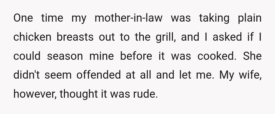 One time my mother-in-law was taking plain chicken breasts out to the grill, and I asked if I could season mine before it was cooked. She didn't seem offended at...