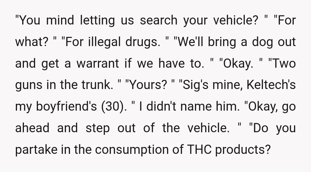"You mind letting us search your vehicle? " "For what? " "For illegal drugs. " "We'll bring a dog out and get a warrant if we have to. " "Okay....