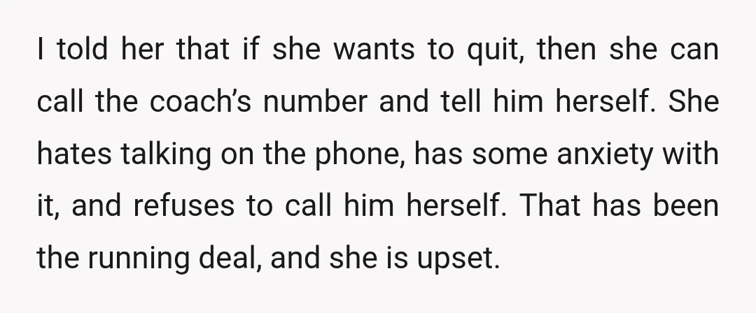 I told her that if she wants to quit, then she can call the coach’s number and tell him herself. She hates talking on the phone, has some anxiety with...