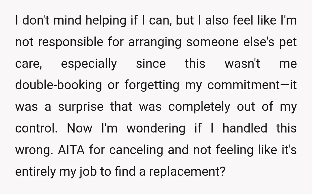 I don't mind helping if I can, but I also feel like I'm not responsible for arranging someone else's pet care, especially since this wasn't me double-booking or forgetting my...