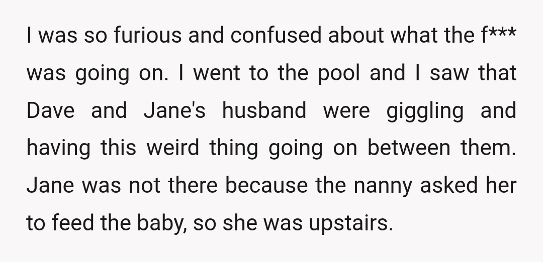 I was so furious and confused about what the f*** was going on. I went to the pool and I saw that Dave and Jane's husband were giggling and having...