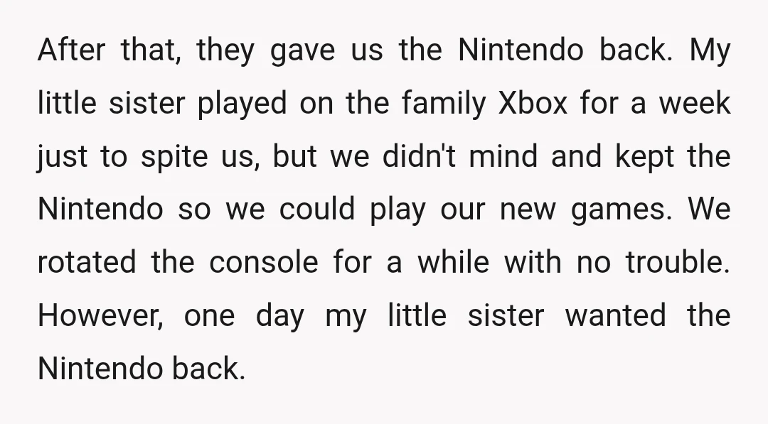 After that, they gave us the Nintendo back. My little sister played on the family Xbox for a week just to spite us, but we didn't mind and kept the...