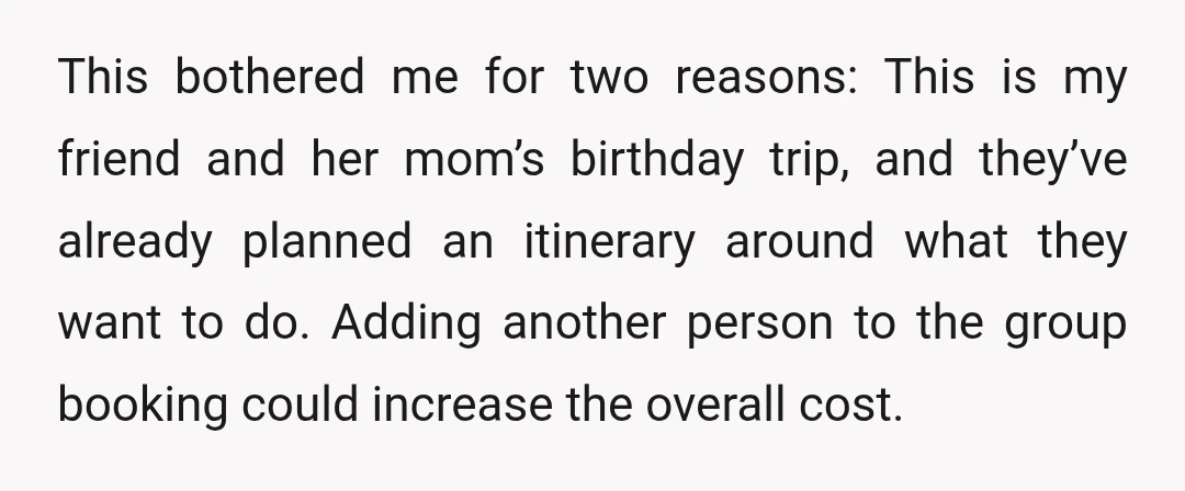 This bothered me for two reasons: This is my friend and her mom’s birthday trip, and they’ve already planned an itinerary around what they want to do. Adding another person...
