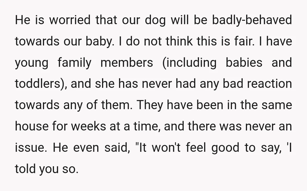 He is worried that our dog will be badly-behaved towards our baby. I do not think this is fair. I have young family members (including babies and toddlers), and she...
