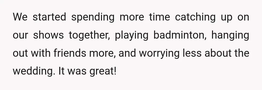 We started spending more time catching up on our shows together, playing badminton, hanging out with friends more, and worrying less about the wedding. It was great!