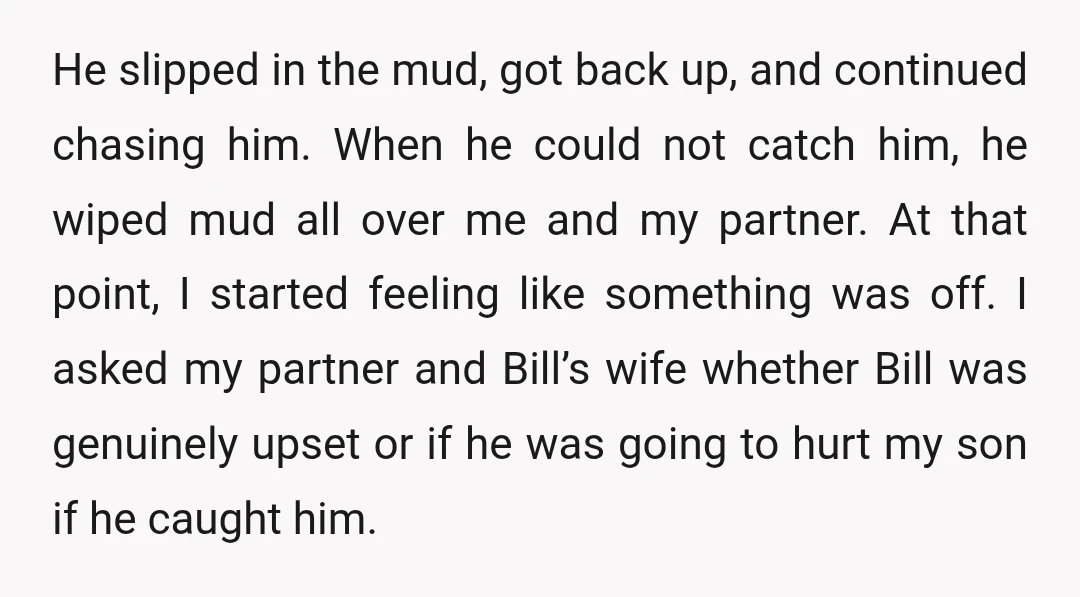 He slipped in the mud, got back up, and continued chasing him. When he could not catch him, he wiped mud all over me and my partner. At that point,...